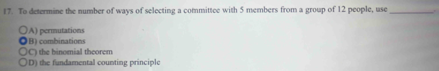 To determine the number of ways of selecting a committee with 5 members from a group of 12 people, use _.
A) permutations
B) combinations
C) the binomial theorem
D) the fundamental counting principle