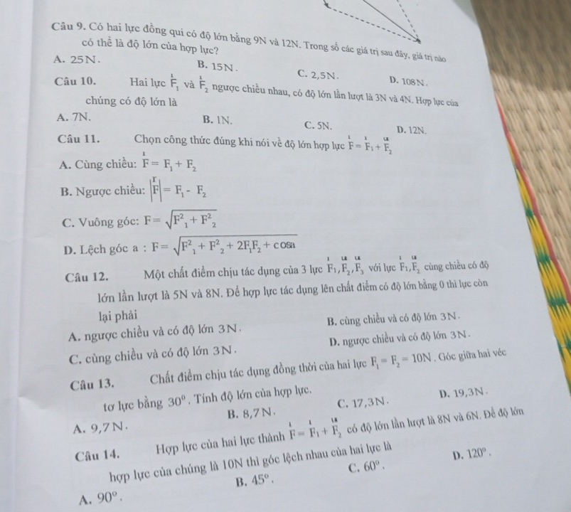 Có hai lực đồng qui có độ lớn bằng 9N và 12N. Trong số các giá trị sau đây, giá trị nào
có thể là độ lớn của hợp lực?
A. 25N.
B. 15N . C. 2,5N. D. 108 N .
Câu 10. Hai lực beginarrayr 1 F_1endarray và beginarrayr 1 F_2endarray ngược chiều nhau, có độ lớn lần lượt là 3N và 4N. Hợp lực của
chúng có độ lớn là
A. 7N. B. 1N. C. 5N. D. 12N.
Câu 11. Chọn công thức đúng khi nói về độ lớn hợp lực  1/F =frac r Fendarray _1+beginarrayr u Fendarray
A. Cùng chiều: F=F_1+F_2
B. Ngược chiều: |F|=F_1-F_2
C. Vuông góc: F=sqrt(F^2_1)+F^2_2
D. Lệch góc a : F=sqrt(F^2_1)+F^2_2+2F_1F_2+cos a
i u u
Câu 12. Một chất điểm chịu tác dụng của 3 lực F_1,F_2,F_3 với lực beginarrayr 1u F_1,F_2endarray cùng chiều có độ
lớn lần lượt là 5N và 8N. Để hợp lực tác dụng lên chất điểm có độ lớn bằng 0 thì lực còn
lại phải
A. ngược chiều và có độ lớn 3N. B. cùng chiều và có độ lớn 3N
C. cùng chiều và có độ lớn 3N. D. ngược chiều và có độ lớn 3N.
Câu 13. Chất điểm chịu tác dụng đồng thời của hai lực F_1=F_2=10N. Góc giữa hai véc
tơ lực bằng 30°. Tính độ lớn của hợp lực.
D. 19,3N
A. 9,7N. B. 8,7 N . C. 17,3N .
Câu 14. Hợp lực của hai lực thành  I/F = I/F  có độ lớn lần lượt là 8N và 6N. Để độ lớn
hợp lực của chúng là 10N thì góc lệch nhau của hai lực là
B. 45°. C. 60°. D. 120°.
A. 90°.