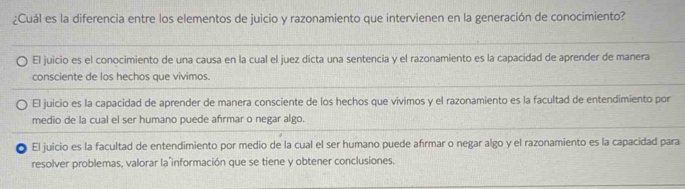 ¿Cuál es la diferencia entre los elementos de juicio y razonamiento que intervienen en la generación de conocímiento?
El juicio es el conocimiento de una causa en la cual el juez dicta una sentencia y el razonamiento es la capacidad de aprender de manera
consciente de los hechos que vivimos.
El juicio es la capacidad de aprender de manera consciente de los hechos que vivimos y el razonamiento es la facultad de entendimiento por
medio de la cual el ser humano puede afirmar o negar algo.
* El juicio es la facultad de entendimiento por medio de la cual el ser humano puede afírmar o negar algo y el razonamiento es la capacidad para
resolver problemas, valorar la información que se tiene y obtener conclusiones.