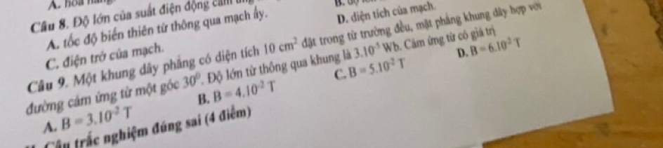 hoa ha
Cầu 8. Độ lớn của suất điện động cIII
10cm^2 đặt trong từ trường đều, mặt phẳng khung dây hợp với
A. tốc độ biến thiên từ thông qua mạch ấy. B. 00
C. điện trở của mạch. D. diện tích của mạch.
3.10^(-5)Wb. Câm ứng từ có giá trị
D. B=6.10^2T
Câu 9. Một khung dây phẳng có diện tích . Độ lớn từ thông qua khung là B=5.10^(-2)
C.
đường cảm ứng từ một góc 30° B=4.10^(-2)T
A. B=3.10^2T B.
Câu trắc nghiệm đúng sai (4 điểm)