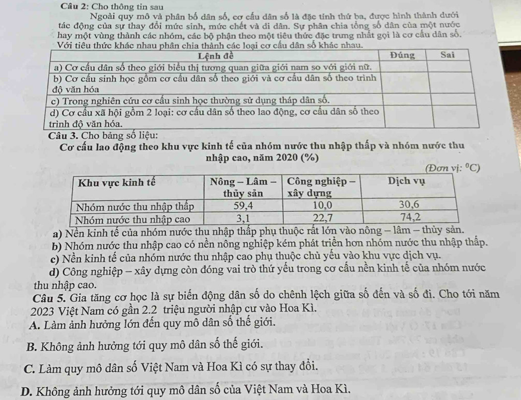 Cho thông tin sau
Ngoài quy mô và phân bố dân số, cơ cấu dân số là đặc tính thứ ba, được hình thành dưới
đác động của sự thay đổi mức sinh, mức chết và di dân. Sự phân chia tổng số dân của một nước
hay một vùng thành các nhóm, các bộ phận theo một tiêu thức đặc trưng nhất gọi là cơ cấu dân số.
Câu 3. Cho bảng số liệu:
Cơ cấu lao động theo khu vực kinh tế của nhóm nước thu nhập thấp và nhóm nước thu
nhập cao, năm 2020 (%)
0_(
a) Nền kinh tế của nhóm nước thụ nhập thấp phụ thuộc rất lớn vào nông - lâm - thủy sản.
b) Nhóm nước thu nhập cao có nền nông nghiệp kém phát triền hơn nhóm nước thu nhập thấp.
c) Nền kinh tế của nhóm nước thu nhập cao phụ thuộc chủ yếu vào khu vực dịch vụ.
d) Công nghiệp - xây dựng còn đóng vai trò thứ yếu trong cơ cấu nền kinh tế của nhóm nước
thu nhập cao.
Câu 5. Gia tăng cơ học là sự biến động dân số do chênh lệch giữa số đến và số đi. Cho tới năm
2023 Việt Nam có gần 2. 2 triệu người nhập cư vào Hoa Kì.
A. Làm ảnh hưởng lớn đến quy mô dân số thế giới.
B. Không ảnh hưởng tới quy mô dân số thế giới.
C. Làm quy mô dân số Việt Nam và Hoa Kì có sự thay đổi.
D. Không ảnh hưởng tới quy mô dân số của Việt Nam và Hoa Kì.