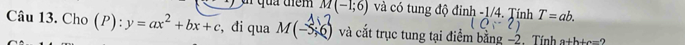 M(-1;6) và có tung độ đỉnh -1/4. Tính T=ab.
(0,-2)
Câu 13. Cho ): y=ax^2+bx+c , đi qua M(-5;6) và cắt trục tung tại điểm bằng −2. Tính a+b+c=2