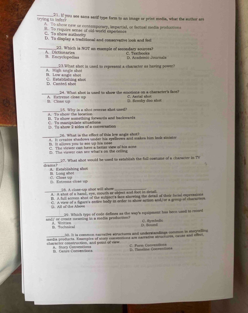 If you see sans serif type form to an image or print media, what the author are
trying to infer?
A. To show new or contemporary, impartial, or factual media productions
B. To require sense of old-world experience
C. To show authority
D. To display a traditional and conservative look and feel
_22. Which is NOT an example of secondary sources?
A. Dictionaries C. Textbooks
B. Encyclopedias D. Academic Journals
_23.What shot is used to represent a character as having power?
A. High angle shot
B. Low angle shot
C. Establishing shot
D. Canted shot
_
24. What shot is used to show the emotions on a character's face?
A. Extreme close up C. Aerial shot
B. Close up D. Scooby doo shot
_25. Why is a shot reverse shot used?
A. To show the location
B. To show something forwards and backwards
C. To manipulate situations
D. To show 2 sides of a conversation
_26. What is the effect of this low angle shot?
A. It creates shadows under his eyebrows and makes him look sinister
B. It allows you to see up his nose
C. The viewer can have a better view of his acne
D. The viewer can see what's on the ceiling
_
27. What shot would be used to establish the full costume of a character in TV
drama?
A. Establishing shot
B. Long shot
C. Close up
D. Extreme close up
28. A close-up shot will show_
_A. A shot of a hand, eye, mouth or object and foot in detail.
B. A full screen shot of the subject's face showing the detail of their facial expressions
C. A view of a figure's entire body in order to show action and/or a group of characters.
D. All of the Above
_
29. Which type of code defines as the way's equipment has been used to record
and/ or create meaning in a media production?
A. Written C. Symbolic
B. Technical D. Sound
30. It is common narrative structures and understandings common in storytelling
media products. Examples of story conventions are narrative structures, cause and effect,
character construction, and point of view.
A. Story Conventions C. Form Conventions
B. Genre Conventions D. Timeline Conventions
