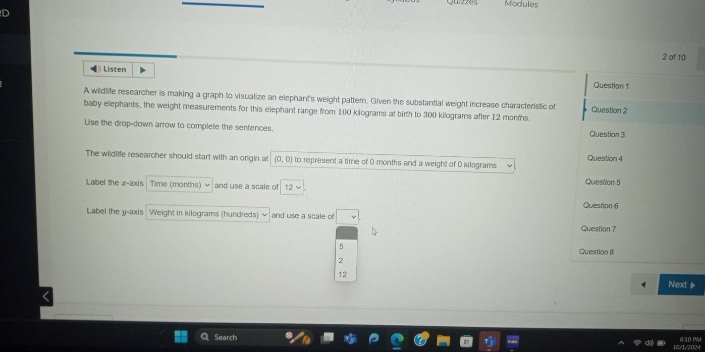 Modules
ID
2 of 10
4 Listen
Question 1
A wildlife researcher is making a graph to visualize an elephant's weight pattern. Given the substantial weight increase characteristic of Question 2
baby elephants, the weight measurements for this elephant range from 100 kilograms at birth to 300 kilograms after 12 months.
Use the drop-down arrow to complete the sentences. Question 3
Question 4
The wildlife researcher should start with an origin at (0,0) to represent a time of 0 months and a weight of 0 kilograms
Question 5
Label the x-axis Time (months) and use a scale of 12
Question 6
Label the y-axis Weight in kilograms (hundreds) × and use a scale of v
Question 7
5
Question 8
2
12
Next 
Search 6:10 PM