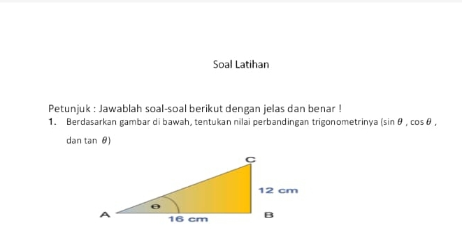 Soal Latihan 
Petunjuk : Jawablah soal-soal berikut dengan jelas dan benar ! 
1. Berdasarkan gambar di bawah, tentukan nilai perbandingan trigonometrinya (sin θ ,cos θ , 
dan tan θ)