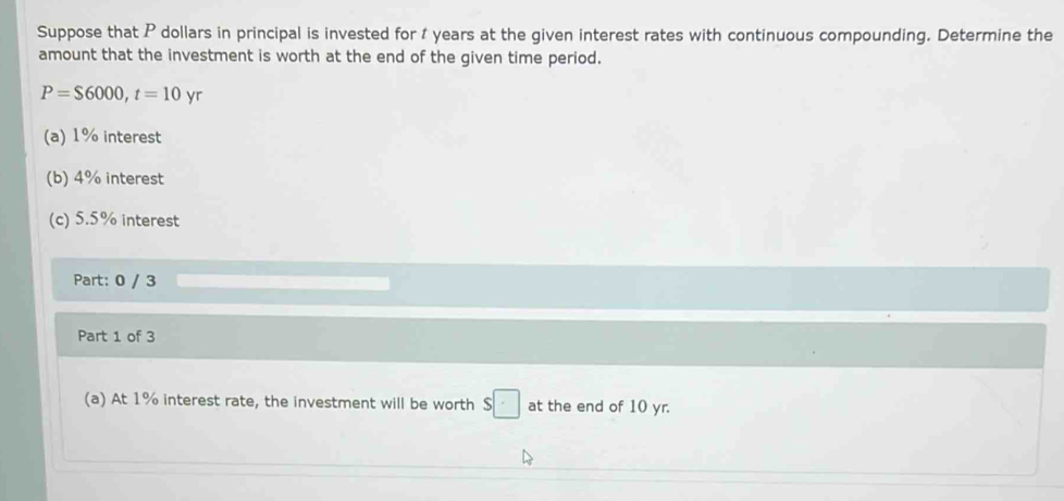 Suppose that P dollars in principal is invested for t years at the given interest rates with continuous compounding. Determine the 
amount that the investment is worth at the end of the given time period.
P=$6000, t=10yr
(a) 1% interest 
(b) 4% interest 
(c) 5.5% interest 
Part: 0 / 3 
Part 1 of 3 
(a) At 1% interest rate, the investment will be worth $□ at the end of 10 yr.