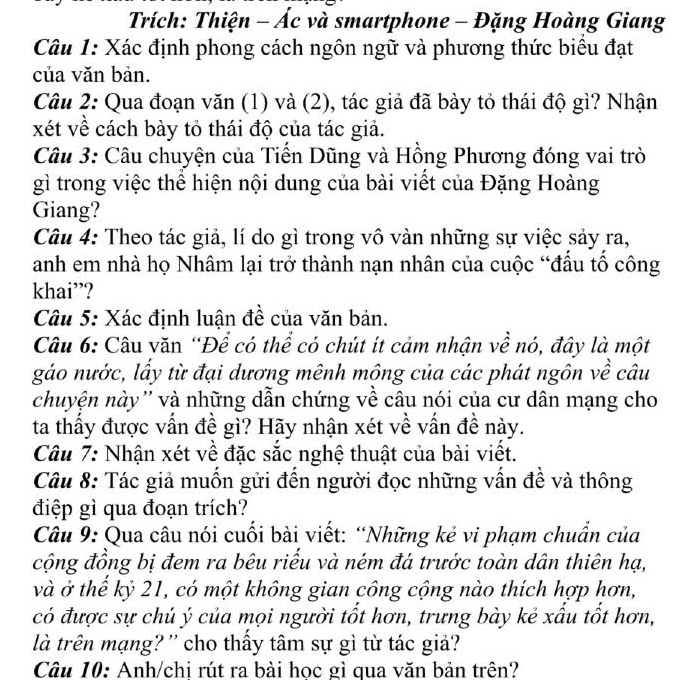 Trích: Thiện - Ác và smartphone - Đặng Hoàng Giang
Câu 1: Xác định phong cách ngôn ngữ và phương thức biêu đạt
của văn bản.
Câu 2: Qua đoạn văn (1) và (2), tác giả đã bày tỏ thái độ gì? Nhận
xét về cách bày tỏ thái độ của tác giả.
Câu 3: Câu chuyện của Tiến Dũng và Hồng Phương đóng vai trò
gì trong việc thể hiện nội dung của bài viết của Đặng Hoàng
Giang?
Câu 4: Theo tác giả, lí do gì trong vô vàn những sự việc sảy ra,
anh em nhà họ Nhâm lại trở thành nạn nhân của cuộc “đầu tổ công
khai”?
Câu 5: Xác định luận đề của văn bản.
Câu 6: Câu văn “Để có thể có chút ít cảm nhận về nó, đây là một
gáo nước, lầy từ đại dương mênh mông của các phát ngôn về câu
chuyện này'' và những dẫn chứng về câu nói của cư dân mạng cho
ta thấy được vấn đề gì? Hãy nhận xét về vấn đề này.
Câu 7: Nhận xét về đặc sắc nghệ thuật của bài viết.
Câu 8: Tác giả muốn gửi đến người đọc những vấn đề và thông
điệp gì qua đoạn trích?
Câu 9: Qua câu nói cuối bài viết: “Những kẻ vi phạm chuẩn của
cộng đồng bị đem ra bêu riểu và ném đá trước toàn dân thiên hạ,
và ở thể kỷ 21, có một không gian công cộng nào thích hợp hơn,
có được sự chủ ý của mọi người tốt hơn, trưng bày kẻ xầu tốt hơn,
là trên mạng? '' cho thấy tâm sự gì từ tác giả?
Câu 10: Anh/chi rút ra bài học gì qua văn bản trên?