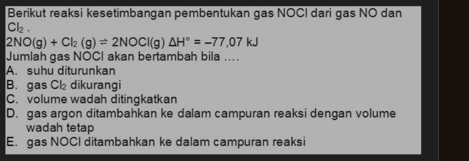 Berikut reaksi kesetimbangan pembentukan gas NOCI dari gas NO dan
Cl_2.
2NO(g)+Cl_2(g)leftharpoons 2NOCl(g)△ H°=-77,07kJ
Jumlah gas NOCI akan bertambah bila ....
A. suhu diturunkan
B. gas Cl_2 dikurangi
C. volume wadah ditingkatkan
D. gas argon ditambahkan ke dalam campuran reaksi dengan volume
wadah tetap
E. gas NOCI ditambahkan ke dalam campuran reaksi