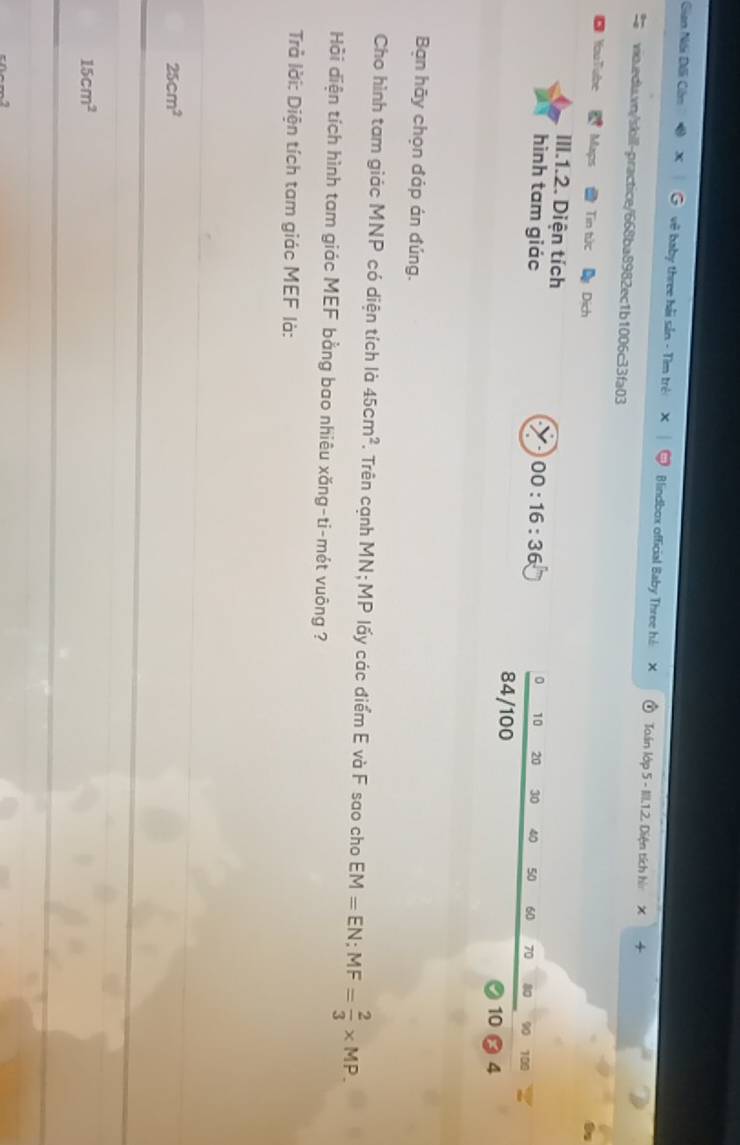 Gian Nói Dôi Cồm vệ baby three hải sản - Tìm trẻ Blindbox official Baby Three hi Ton lớp 5 - III.1.2. Diện tích hì X
+
vio.edta.vn/skil-practice/668ba8982ec1b1006c33fa03
You Tube Maps Tin tức Dich
III.1.2. Diện tích
0 10 20 30 40 50 60
hình tam giác 00:16:36 70 80 90 100
84/100
10 4
Bạn hãy chọn đáp án đúng.
Cho hình tam giác MNP có diện tích là 45cm^2 T. Trên cạnh MN; MP lấy các điểm E và F sao cho EM=EN; MF= 2/3 * MP. 
Hồi diện tích hình tam giác MEF bằng bao nhiêu xăng-ti-mét vuông ?
Trả lời: Diện tích tam giác MEF là:
25cm^2
15cm^2