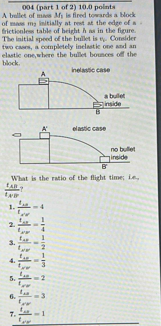 004 (part 1 of 2) 10.0 points
A bullet of mass M_1 is fired towards a block
of mass m_2 initially at rest at the edge of a
frictionless table of height h as in the figure.
The initial speed of the bullet is v_i. Consider
two cases, a completely inelastic one and an
elastic one,where the bullet bounces off the
block.
What is the ratio of the flight time; i.e.,
frac t_ABt_A'B' ?
1. frac t_ABt_A'B'=4
2. frac t_ABt_A'B'= 1/4 
3. frac t_ABt_A'B'= 1/2 
4. frac t_ABt_A'B'= 1/3 
5. frac t_ABt_A'B'=2
6. frac t_ABt_A'B'=3
7. frac t_ABt_A'B'=1