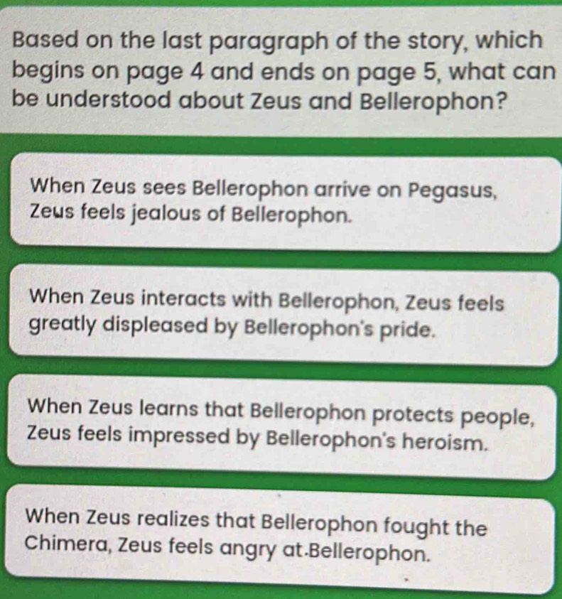 Based on the last paragraph of the story, which
begins on page 4 and ends on page 5, what can
be understood about Zeus and Bellerophon?
When Zeus sees Bellerophon arrive on Pegasus,
Zeus feels jealous of Bellerophon.
When Zeus interacts with Bellerophon, Zeus feels
greatly displeased by Bellerophon's pride.
When Zeus learns that Bellerophon protects people,
Zeus feels impressed by Bellerophon's heroism.
When Zeus realizes that Bellerophon fought the
Chimera, Zeus feels angry at.Bellerophon.