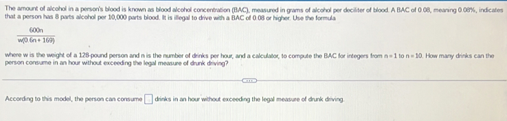 The amount of alcohol in a person's blood is known as blood alcohol concentration (BAC), measured in grams of alcohol per deciliter of blood. A BAC of 0.08, meaning 0.08%, indicates 
that a person has 8 parts alcohol per 10,000 parts blood. It is illegal to drive with a BAC of 0.08 or higher. Use the formula
 600n/w(0.6n+169) 
where w is the weight of a 128-pound person and n is the number of drinks per hour, and a calculator, to compute the BAC for integers from n=1 to n=10. How many drinks can the 
person consume in an hour without exceeding the legal measure of drunk driving? 
According to this model, the person can consume □ drinks in an hour without exceeding the legal measure of drunk driving.