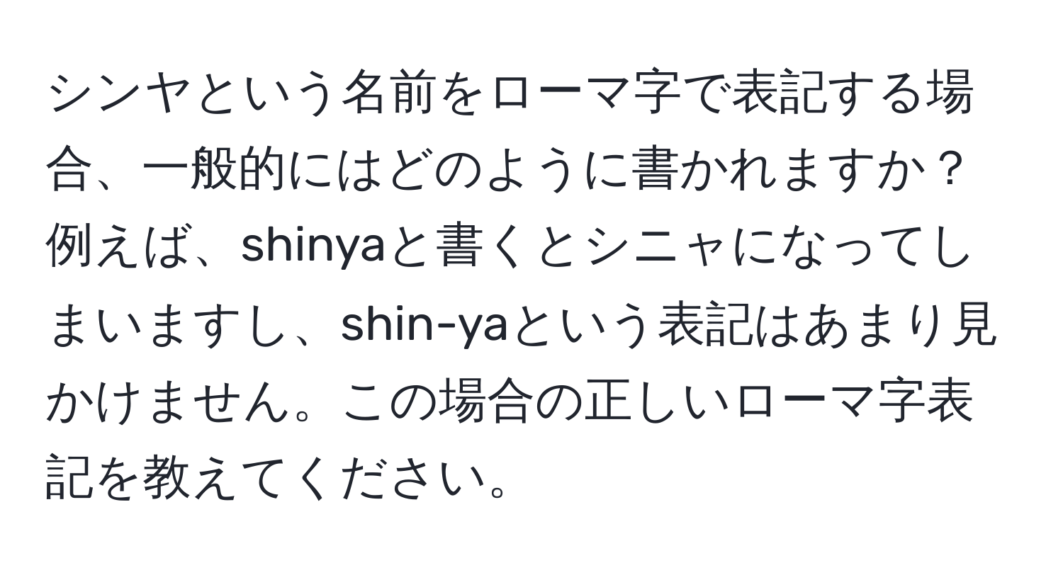 シンヤという名前をローマ字で表記する場合、一般的にはどのように書かれますか？例えば、shinyaと書くとシニャになってしまいますし、shin-yaという表記はあまり見かけません。この場合の正しいローマ字表記を教えてください。