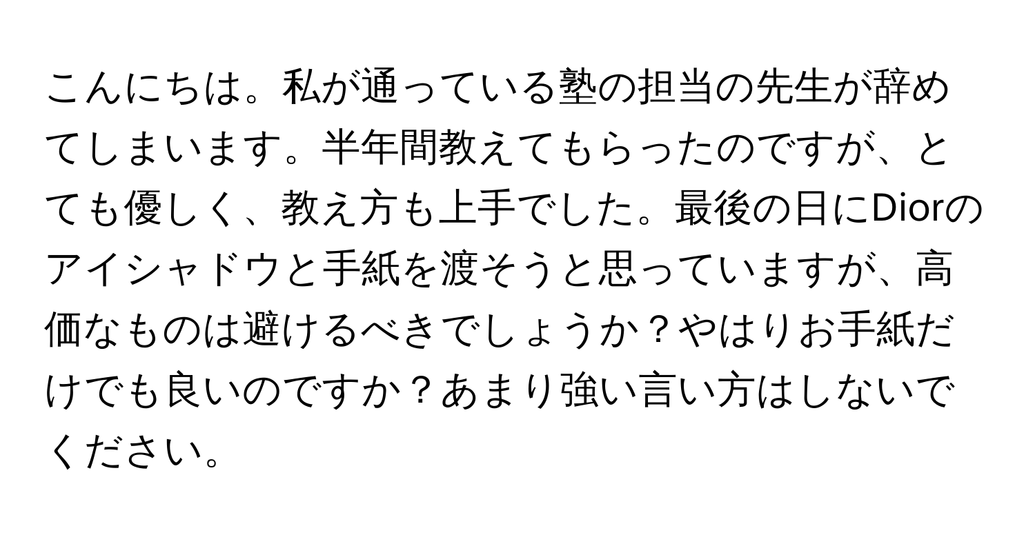 こんにちは。私が通っている塾の担当の先生が辞めてしまいます。半年間教えてもらったのですが、とても優しく、教え方も上手でした。最後の日にDiorのアイシャドウと手紙を渡そうと思っていますが、高価なものは避けるべきでしょうか？やはりお手紙だけでも良いのですか？あまり強い言い方はしないでください。