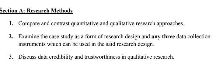 Research Methods 
1. Compare and contrast quantitative and qualitative research approaches. 
2. Examine the case study as a form of research design and any three data collection 
instruments which can be used in the said research design. 
3. Discuss data credibility and trustworthiness in qualitative research.