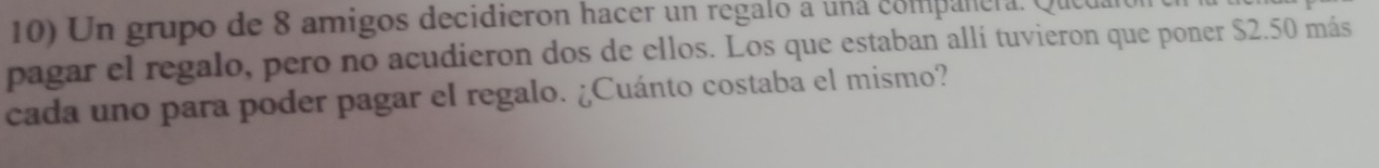 Un grupo de 8 amigos decidieron hacer un regalo a una compañera. Que 
pagar el regalo, pero no acudieron dos de ellos. Los que estaban allí tuvieron que poner $2.50 más 
cada uno para poder pagar el regalo. ¿Cuánto costaba el mismo?