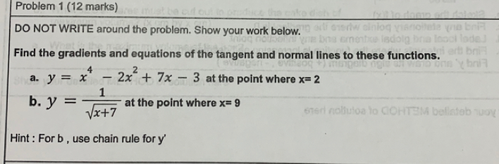 Problem 1 (12 marks) 
DO NOT WRITE around the problem. Show your work below. 
Find the gradients and equations of the tangent and normal lines to these functions. 
a. y=x^4-2x^2+7x-3 at the point where x=2
b. y= 1/sqrt(x+7)  at the point where x=9
Hint : For b , use chain rule for y '