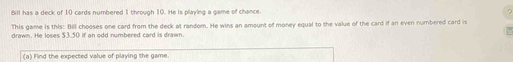 Bill has a deck of 10 cards numbered 1 through 10. He is playing a game of chance. ? 
This game is this: Bill chooses one card from the deck at random. He wins an amount of money equal to the value of the card if an even numbered card is 
drawn. He loses $3.50 if an odd numbered card is drawn. 
(a) Find the expected value of playing the game.