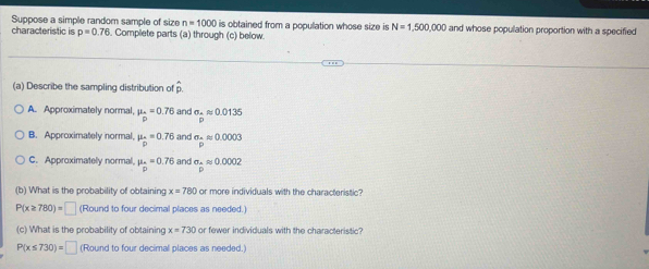 Suppose a simple random sample of size n=1000
characteristic is p=0.76. Complete parts (a) through (c) below. is obtained from a population whose size is N=1,500,000 and whose population proportion with a specified
(a) Describe the sampling distribution of hat pp.
A. Approximately normal, mu _-=0.76 and sigma _-approx 0.0135
B. Approximately normal. mu _D=0.76 and sigma _-approx 0.0003
C. Approximately normal. mu _n=0.76 and sigma .approx 0.0002
(b) What is the probability of obtaining x=780 or more individuals with the characteristic?
P(x≥ 780)=□ (Round to four decimal places as needed.)
(c) What is the probability of obtaining x=730 or fewer individuals with the characteristic?
P(x≤ 730)=□ (Round to four decimal places as needed.)