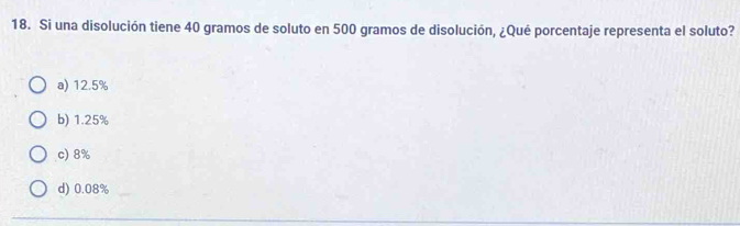 Si una disolución tiene 40 gramos de soluto en 500 gramos de disolución, ¿Qué porcentaje representa el soluto?
a) 12.5%
b) 1.25%
c) 8%
d) 0.08%