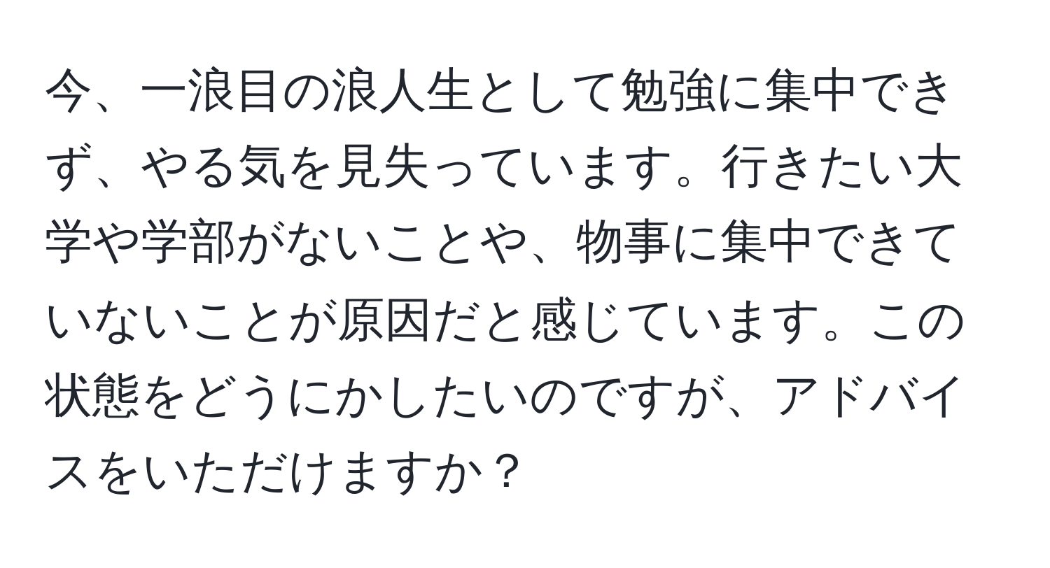 今、一浪目の浪人生として勉強に集中できず、やる気を見失っています。行きたい大学や学部がないことや、物事に集中できていないことが原因だと感じています。この状態をどうにかしたいのですが、アドバイスをいただけますか？