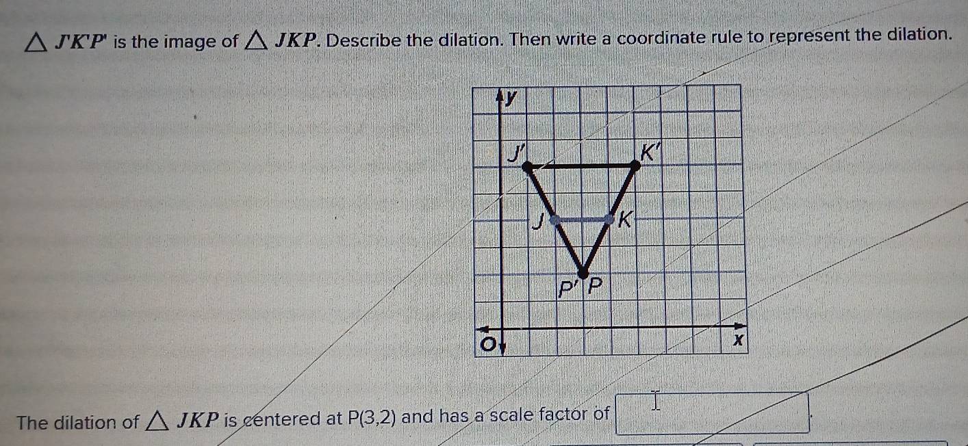 △ JKP' is the image of △ JKP. Describe the dilation. Then write a coordinate rule to represent the dilation.
The dilation of △ JKP is centered at P(3,2) and has a scale factor of □