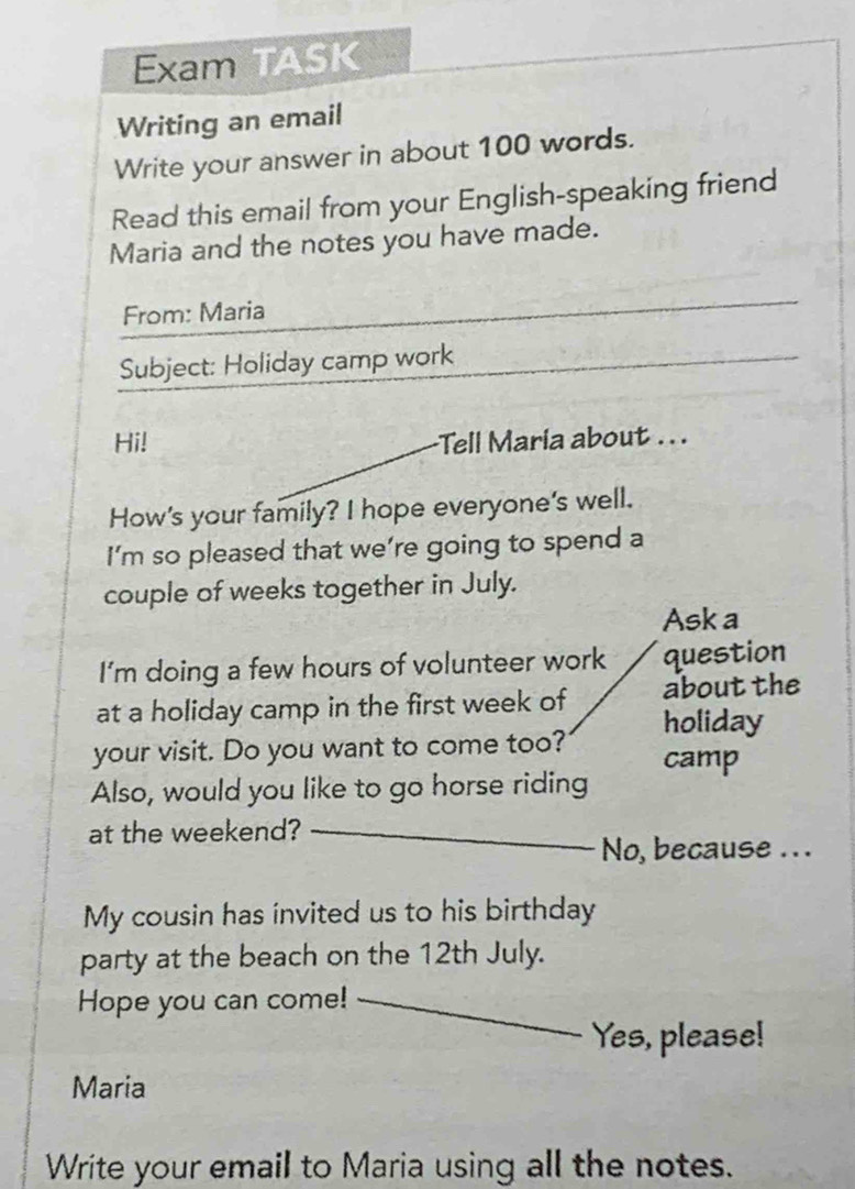 Exam TASK 
Writing an email 
Write your answer in about 100 words. 
Read this email from your English-speaking friend 
Maria and the notes you have made. 
From: Maria 
Subject: Holiday camp work 
Hi! Tell Maria about . . . 
How's your family? I hope everyone's well. 
I’m so pleased that we’re going to spend a 
couple of weeks together in July. 
Ask a 
I'm doing a few hours of volunteer work question 
about the 
at a holiday camp in the first week of holiday 
your visit. Do you want to come too? camp 
Also, would you like to go horse riding 
at the weekend? 
No, because ... 
My cousin has invited us to his birthday 
party at the beach on the 12th July. 
Hope you can come! 
Yes, please! 
Maria 
Write your email to Maria using all the notes.