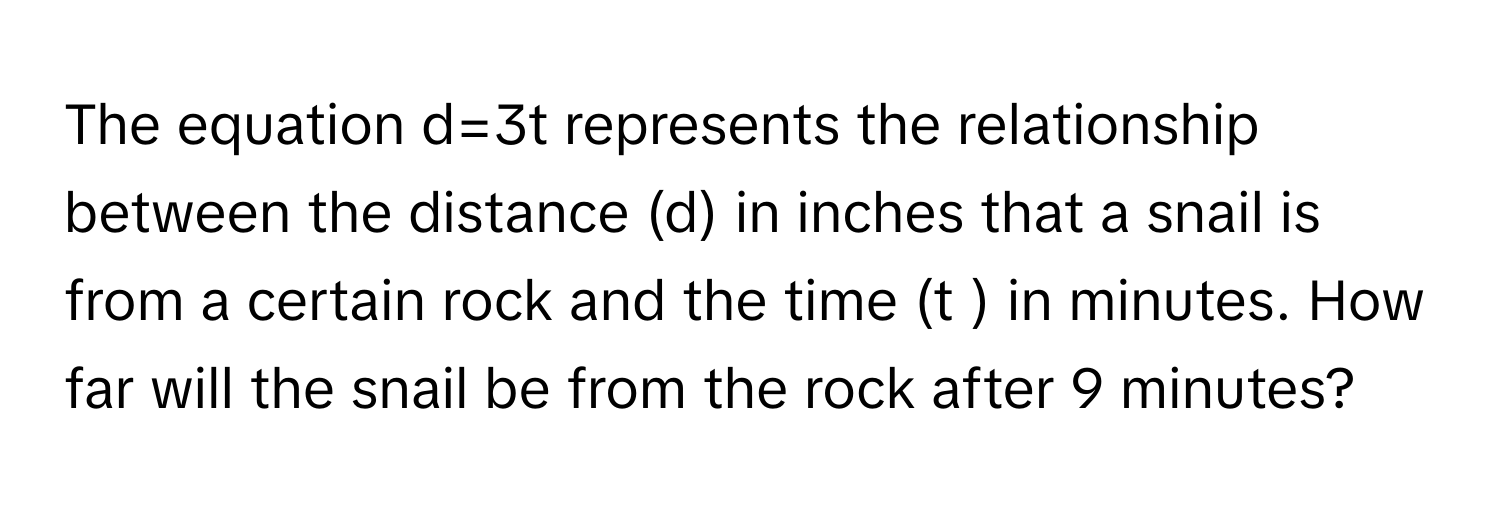 The equation d=3t represents the relationship between the distance (d) in inches that a snail is from a certain rock and the time (t ) in minutes. How far will the snail be from the rock after 9 minutes?