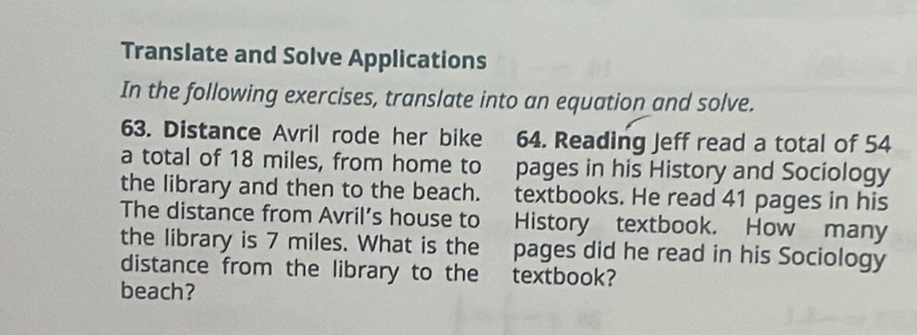 Translate and Solve Applications 
In the following exercises, translate into an equation and solve. 
63. Distance Avril rode her bike 64. Reading Jeff read a total of 54
a total of 18 miles, from home to pages in his History and Sociology 
the library and then to the beach. textbooks. He read 41 pages in his 
The distance from Avril’s house to History textbook. How many 
the library is 7 miles. What is the pages did he read in his Sociology 
distance from the library to the textbook? 
beach?