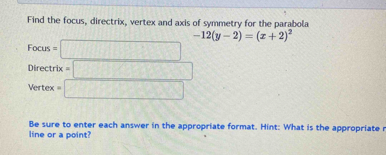 Find the focus, directrix, vertex and axis of symmetry for the parabola
-12(y-2)=(x+2)^2
Focus=□
Directrix=□
Vertex=□
Be sure to enter each answer in the appropriate format. Hint: What is the appropriate r 
line or a point?