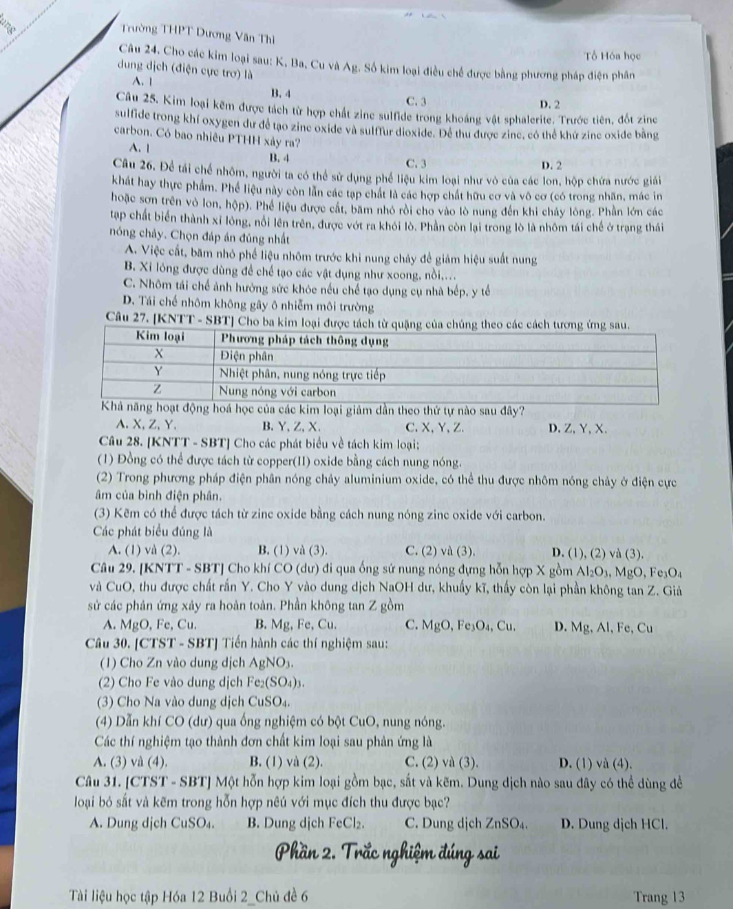 Trường THPT Dương Văn Thì
ổ Hóa học
Câu 24. Cho các kim loại sau: K. Ba, Cu và Ag. Số kim loại điều chế được bằng phương pháp điện phân
dung dịch (điện cực trơ) là
A. 1 B. 4
C. 3 D. 2
Câu 25. Kim loại kẽm được tách từ hợp chất zine sulfide trong khoáng vật sphalerite. Trước tiên, đốt zinc
sulfide trong khí oxygen dư để tạo zine oxide và sulffur dioxide. Để thu được zine, có thể khứ zine oxide bằng
carbon. Có bao nhiêu PTHH xảy ra?
A. 1 B. 4
C. 3 D. 2
Câu 26. Để tái chế nhôm, người ta có thể sử dụng phế liệu kim loại như vô của các lon, hộp chứa nước giải
khát hay thực phẩm. Phé liệu này còn lần các tạp chất là các hợp chất hữu cơ và vô cơ (có trong nhãn, mác in
hoặc sơn trên vỏ lon, hộp). Phể liệu được cát, bam nhỏ rồi cho vào lò nung đến khi chảy lòng. Phần lớn các
tạap chất biển thành xỉ lông, nổi lên trên, được vớt ra khỏi lò. Phần còn lại trong lò là nhôm tái chế ở trạng thái
nóng chảy. Chọn đáp án đúng nhất
A. Việc cất, băm nhỏ phế liệu nhôm trước khi nung chảy đề giám hiệu suất nung
B. Xỉ lóng được dùng để chế tạo các vật dụng như xoong, nồi....
C. Nhôm tái chế ảnh hưởng sức khóc nếu chế tạo dụng cụ nhà bếp, y tế
D. Tái chế nhôm không gây ô nhiễm môi trường
Câu 27. [KNTT - SBT] Cho ba kim loại đư
á học của các kim loại giảm dần theo thứ tự nào sau dây?
A.X,Z,Y. B.Y、Z、X、 C.X、Y、Z. D.Z, Y,X、
Câu 28. [KNTT - SBT] Cho các phát biểu về tách kim loại:
(1) Đồng có thể được tách từ copper(II) oxide bằng cách nung nóng.
(2) Trong phương pháp điện phân nóng chảy aluminium oxide, có thể thu được nhôm nóng chảy ở điện cực
âm của bình điện phân.
(3) Kẽm có thể được tách từ zinc oxide bằng cách nung nóng zinc oxide với carbon.
Các phát biểu đúng là
A. (1) và (2). B. (1) và (3). C. (2) và (3). D. (1), (2) và (3 ).
Câu 29. [KNTT - SBT] Cho khí CO (dư) đi qua ống sứ nung nóng dựng hỗn hợp X gồm Al_2O_3,MgO , O
và CuO, thu được chất rấn Y. Cho Y vào dung dịch NaOH dư, khuẩy kĩ, thấy còn lại phần không tan Z. Giả
sử các phản ứng xảy ra hoàn toàn. Phần không tan Z gồm
A. MgO, Fe, Cu. B. Mg, Fe, Cu. C. MgO, Fe₃ 0 , Cu. D. Mg, Al, Fe, Cu
Câu 30. [CTST - SBT] Tiến hành các thí nghiệm sau:
(1) Cho Zn vào dung dịch AgNO₃.
(2) Cho Fe vào dung dịch Fe₂(SO₄)₃.
(3) Cho Na vào dung dịch CuSO₄.
(4) Dẫn khí CO (dư) qua ống nghiệm có bột CuO, nung nóng.
Các thí nghiệm tạo thành đơn chất kim loại sau phản ứng là
A. (3) và (4). B. (1) và (2). C. (2) và (3). D. (1) và (4).
Câu 31. [CTST - SBT] Một hỗn hợp kim loại gồm bạc, sắt và kẽm. Dung dịch nào sau đây có thể dùng đề
loại bỏ sắt và kẽm trong hỗn hợp nêú với mục đích thu được bạc?
A. Dung dịch CuSO₄. B. Dung dịch FeCl₂. C. Dung dịch ZnSO₄. D. Dung dịch HCl.
Tài liệu học tập Hóa 12 Buổi 2_Chủ đề 6 Trang 13