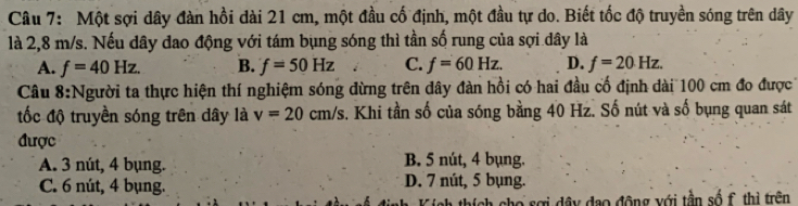 Một sợi dây đàn hồi dài 21 cm, một đầu cố định, một đầu tự do. Biết tốc độ truyền sóng trên dây
là 2,8 m/s. Nếu dây dao động với tám bụng sóng thì tần số rung của sợi dây là
A. f=40Hz. B. f=50Hz C. f=60Hz. D. f=20Hz. 
Câu 8:Người ta thực hiện thí nghiệm sóng đừng trên dây đàn hồi có hai đầu cố định dài 100 cm đo được
tốc độ truyền sóng trên dây là v=20cm/s s. Khi tần số của sóng bằng 40 Hz. Số nút và số bụng quan sát
được
A. 3 nút, 4 bụng. B. 5 nút, 4 bụng.
C. 6 nút, 4 bụng. D. 7 nút, 5 bụng.
Tích thích cho sợi dây đạo động với tần số f., thị trên