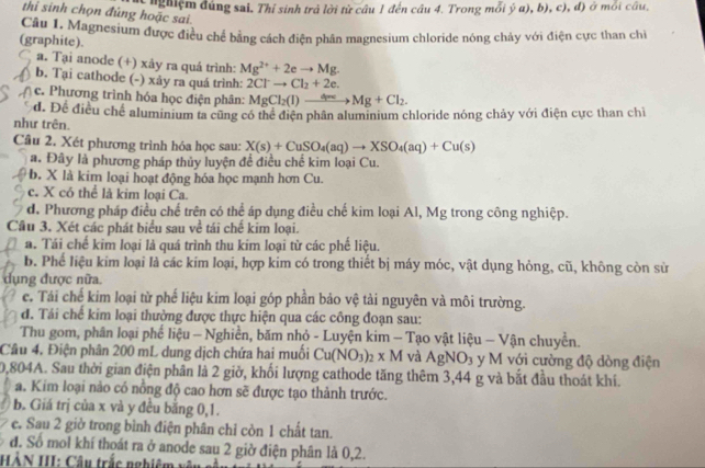 nghiệm đúng sai, Thí sinh trả lời từ câu 1 đến câu 4. Trong mỗi ý a), b), c), đ) ở mỗi câu,
thi sinh chọn đúng hoặc sai.
(graphite). Câu 1. Magnesium được điều chế bằng cách điện phân magnesium chloride nóng chảy với điện cực than chỉ
a. Tại anode (+) xảy ra quá trình: Mg^(2+)+2eto Mg.
b. Tại cathode (-) xảy ra quá trình: 2Clto Cl_2+2e.
c. Phương trình hóa học điện phân: MgCl_2(l)to Mg+Cl_2.
d. Để điều chế aluminium ta cũng có thể điện phân aluminium chloride nóng chảy với điện cực than chỉ
như trên.
Câu 2. Xét phương trình hóa học sau: X(s)+CuSO_4(aq)to XSO_4(aq)+Cu(s)
a. Đây là phương pháp thủy luyện để điều chế kim loại Cu.
b. X là kim loại hoạt động hóa học mạnh hơn Cu.
c. X có thể là kim loại Ca.
d. Phương pháp điều chế trên có thể áp dụng điều chế kim loại Al, Mg trong công nghiệp.
Câu 3. Xét các phát biểu sau về tái chế kim loại.
a. Tái chế kim loại là quá trình thu kim loại từ các phế liệu.
b. Phế liệu kim loại là các kim loại, hợp kim có trong thiết bị máy móc, vật dụng hỏng, cũ, không còn sử
dụng được nữa.
c. Tái chế kim loại từ phế liệu kim loại góp phần bảo vệ tài nguyên và môi trường.
d. Tái chế kim loại thường được thực hiện qua các công đoạn sau:
Thu gom, phân loại phế liệu - Nghiễn, băm nhỏ - Luyện kim - Tạo vật liệu - Vận chuyền.
Câu 4, Điện phân 200 mL dung dịch chứa hai muối Cu(NO_3)_2* M và AgNO_3 y M với cường độ dòng điện
0,804A. Sau thời gian điện phân là 2 giờ, khối lượng cathode tăng thêm 3,44 g và bắt đầu thoát khí.
a. Kim loại nào có nồng độ cao hơn sẽ được tạo thành trước.
b. Giá trị của x và y đều bằng 0,1.
e. Sau 2 giờ trong bình điện phân chỉ còn 1 chất tan.
đ. Số mol khí thoát ra ở anode sau 2 giờ điện phân là 0,2.
HÀN III: Câu trắc nghiệm  y ê u