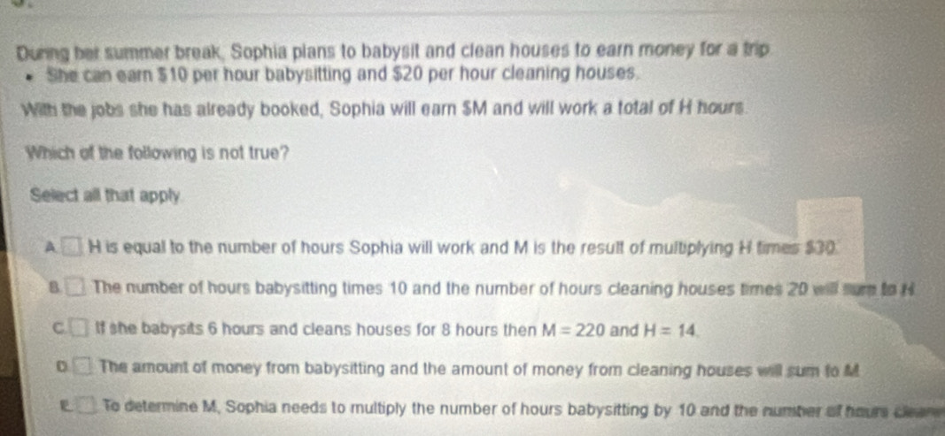 Duning her summer break. Sophia plans to babysit and clean houses to earn money for a trip
She can earn $10 per hour babysitting and $20 per hour cleaning houses.
With the jobs she has already booked, Sophia will earn $M and will work a total of H hours.
Which of the following is not true?
Select all that apply
A □ H is equal to the number of hours Sophia will work and M is the result of multiplying H times $30.
B □ The number of hours babysitting times 10 and the number of hours cleaning houses times 20 will sur to H
C □ If she babysits 6 hours and cleans houses for 8 hours then M=220 and H=14
The amount of money from babysitting and the amount of money from cleaning houses will sum to M
To determine M. Sophia needs to multiply the number of hours babysitting by 10 and the number of hours clear