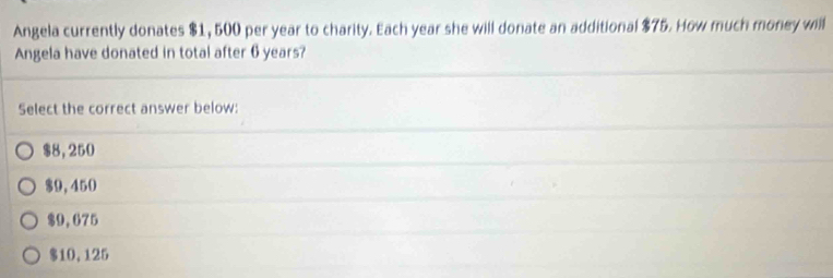 Angela currently donates $1, 500 per year to charity. Each year she will donate an additional $75. How much money will
Angela have donated in total after 6 years?
Select the correct answer below:
$8,250
$9,450
$9,675
$10,125