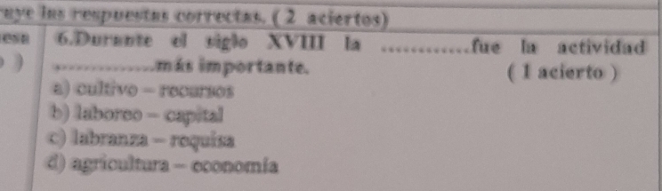 uye ins respuestas correctas. ( 2 aciertos)
esa 6.Durante el siglo XVIII la _fue la actividad
) ……………… imás importante. ( 1 acierto )
a) cultivo - recursos
b) laboreo - capital
c) labranza - roquisa
d) agricultura - economía