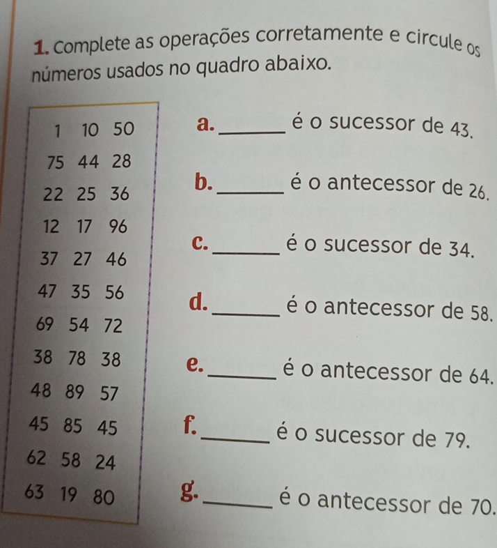 Complete as operações corretamente e circule os 
números usados no quadro abaixo. 
a._ é o sucessor de 43. 
b._ 
é o antecessor de 26. 
C. _é o sucessor de 34. 
d._ é o antecessor de 58. 
e._ é o antecessor de 64. 
f._ é o sucessor de 79. 
g._ 
é o antecessor de 70.