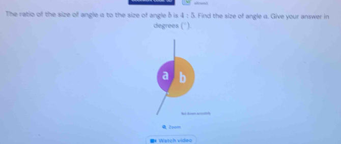 The ratio of the size of angle a to the size of angle δ is 4:5 5. Find the size of angle a. Give your answer in 
degrees (^circ )
Zoom 
* Watch video