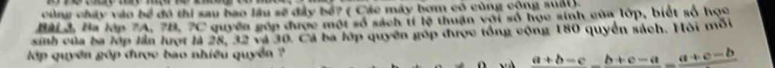 cùng chây vào bề đó thi sau bao lâu sẽ đây bỏ? ( Các máy bơm có cùng cộng suấi). 
Bài 3, Ba lớp 7A, 7B. 7C quyền góp được một số sách tí lệ thuận với số học sinh của lớp, biết số học 
sinh của ba lớp lần lượt là 28, 32 và 30. Cá ba lớp quyên góp được tổng cộng 180 quyền sách. Hỏi mối 
p quyền góp được bao nhiều quyền ?
_ a+b-c_ b+c-a_ a+c-b