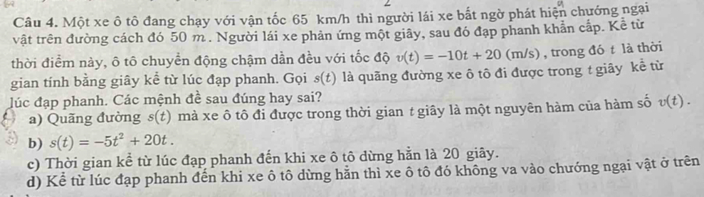 Một xe ô tô đang chạy với vận tốc 65 km/h thì người lái xe bất ngờ phát hiện chướng ngại
vật trên đường cách đó 50 m. Người lái xe phản ứng một giây, sau đó đạp phanh khẩn cấp. Kể từ
thời điểm này, ô tô chuyển động chậm dần đều với tốc độ v(t)=-10t+20( m JS ) , trong đó t là thời
gian tính bằng giây kể từ lúc đạp phanh. Gọi s(t) là quãng đường xe ô tô đi được trong t giây kể từ
lúc đạp phanh. Các mệnh đề sau đúng hay sai? v(t)
a) Quãng đường s(t) mà xe ô tô đi được trong thời gian t giây là một nguyên hàm của hàm số
b) s(t)=-5t^2+20t.
c) Thời gian kể từ lúc đạp phanh đến khi xe ô tô dừng hằn là 20 giây.
d) Kể từ lúc đạp phanh đến khi xe ô tô dừng hằn thì xe ô tô đó không va vào chướng ngại vật ở trên