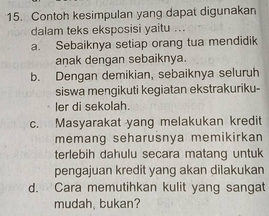 Contoh kesimpulan yang dapat digunakan
dalam teks eksposisi yaitu ...
a. Sebaiknya setiap orang tua mendidik
aṇak dengan sebaiknya.
b. Dengan demikian, sebaiknya seluruh
siswa mengikuti kegiatan ekstrakuriku-
ler di sekolah.
c. Masyarakat yang melakukan kredit
memang seharusnya memikirkan 
terlebih dahulu secara matang untuk
pengajuan kredit yang akan dilakukan
d. Cara memutihkan kulit yang sangat
mudah, bukan?