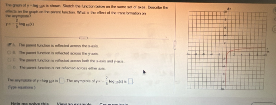 The graph of y=log _10x is shown. Sketch the function below on the same set of axes. Describe the
effects on the graph on the parent function. What is the effect of the transformation on
the asympeote?
y=- 2/5 log _10(x) . The parent function is reflected across the x-axis.
B. The parent function is reflected across the y-axis.
C. The parent function is reflected across both the x-axis and y-axis.
The parent function is not reflected across either axis
The asymptote of y=log _10x i □ . The asymptote of y=- 2/5 log _10(x) is □ . 
(Type equations)
Heln me solve this View an exampl