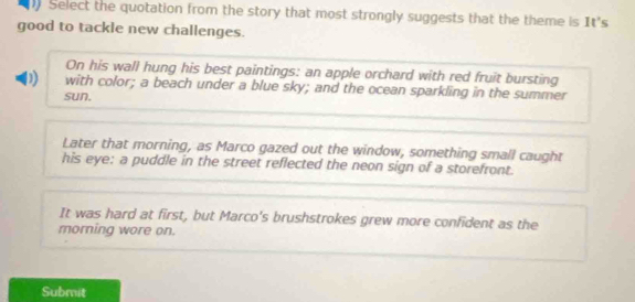 Select the quotation from the story that most strongly suggests that the theme is It's
good to tackle new challenges.
On his wall hung his best paintings: an apple orchard with red fruit bursting
D with color; a beach under a blue sky; and the ocean sparkling in the summer
sun,
Later that morning, as Marco gazed out the window, something small caught
his eye: a puddle in the street reflected the neon sign of a storefront.
It was hard at first, but Marco's brushstrokes grew more confident as the
morning wore on.
Submit