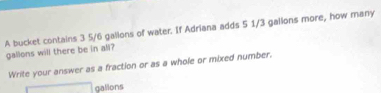 A bucket contains 3 5/6 gallons of water. If Adriana adds 5 1/3 gailons more, how many
gallons will there be in all? 
Write your answer as a fraction or as a whole or mixed number.
□ gallons