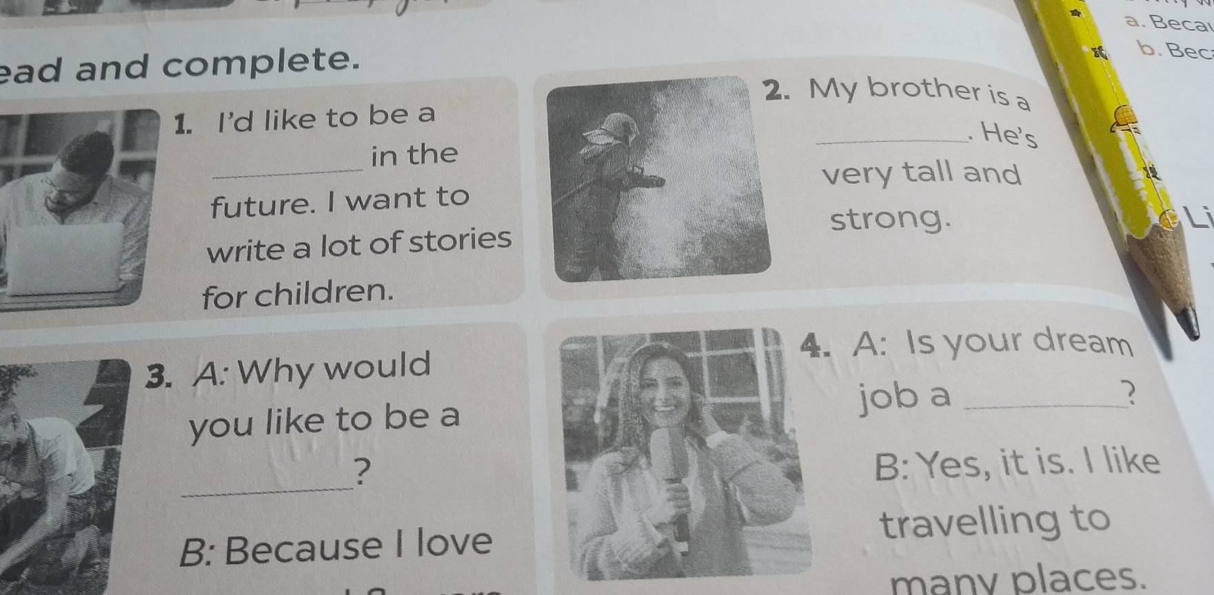 Becaı 
ead and complete. 
b. Bec 
My brother is a 
. I'd like to be a 
_. He's 
_ 
in the 
very tall and 
future. I want to 
strong. 
write a lot of stories 
for children. 
A: Is your dream 
3. A: Why would 
you like to be ajob a_ 
_ 
? 
B: Yes, it is. I like 
B: Because I lovetravelling to 
manv places.