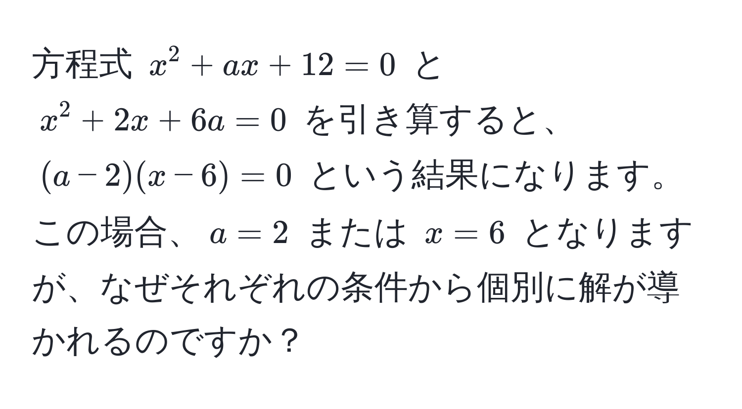 方程式 $x^2 + ax + 12 = 0$ と $x^2 + 2x + 6a = 0$ を引き算すると、$(a - 2)(x - 6) = 0$ という結果になります。この場合、$a = 2$ または $x = 6$ となりますが、なぜそれぞれの条件から個別に解が導かれるのですか？