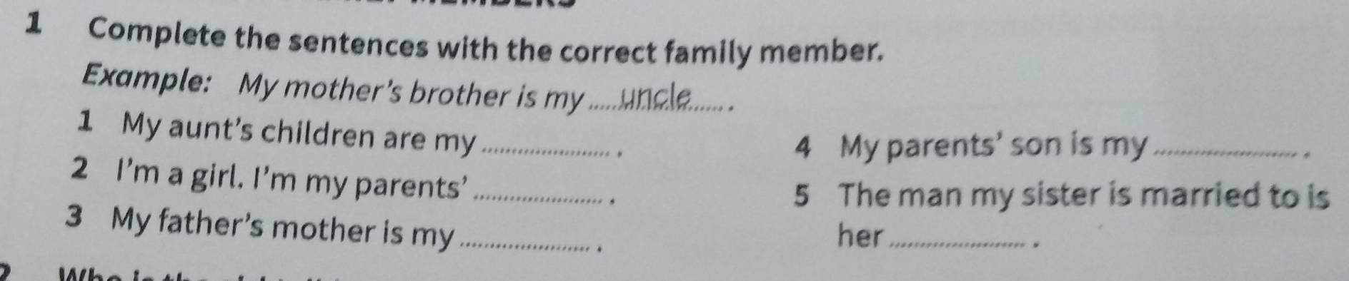 Complete the sentences with the correct family member. 
Example: My mother's brother is my_ 
. 
1 My aunt's children are my _. 
4 My parents' son is my_ 
. 
2 I’m a girl. I’m my parents'_ 
5 The man my sister is married to is 
3 My father's mother is my _. her_