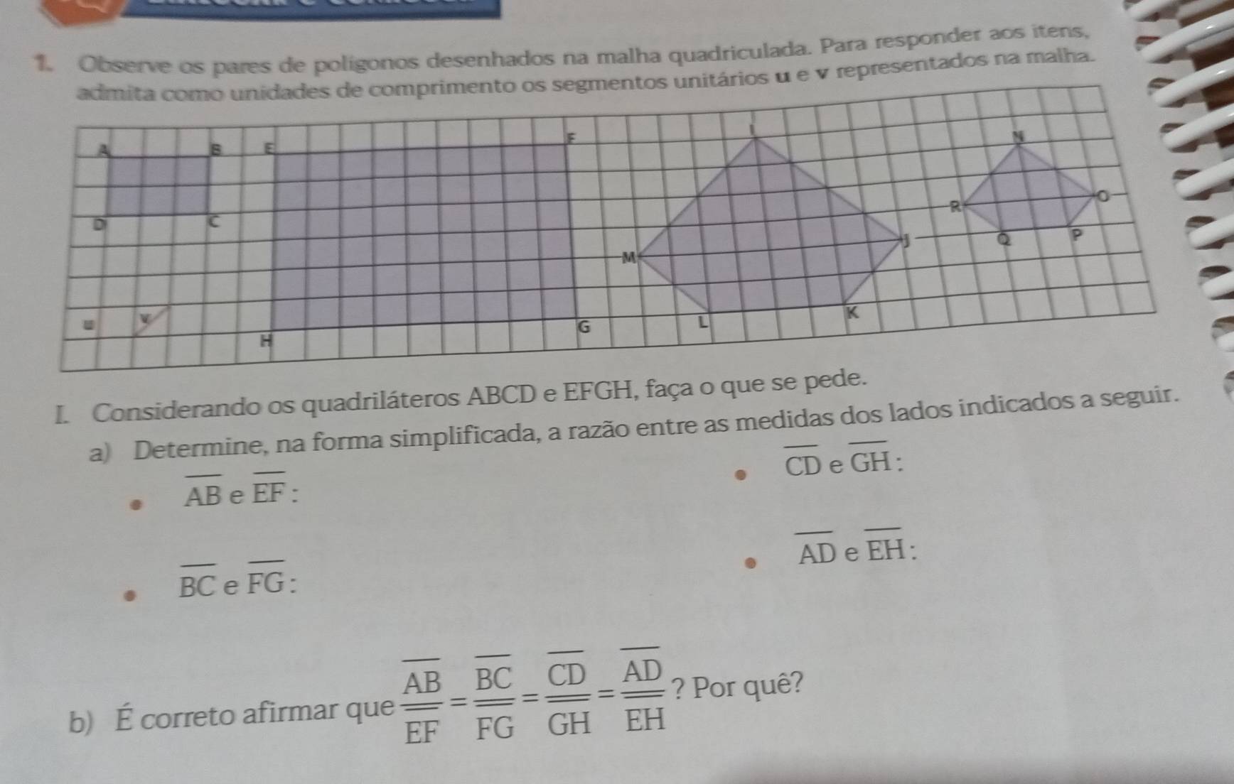 Observe os pares de poligonos desenhados na malha quadriculada. Para responder aos itens,
admita como unidades de comprimento os segmentos unitários u e v representados na malha.
I. Considerando os quadriláteros ABCD e EFGH, faça o que se pede.
a) Determine, na forma simplificada, a razão entre as medidas dos lados indicados a seguir.
overline CD e overline GH :
overline AB e overline EF.
overline AD e overline EH.
overline BC e overline FG.
b) É correto afirmar que frac overline ABoverline EF=frac overline BCoverline FG=frac overline CDoverline GH=frac overline ADoverline EH ? Por quê?