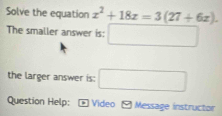 Solve the equation x^2+18x=3(27+6x). 
The smaller answer is: □ □ 
the larger answer is:
(-3,4)
Question Help: Video Message instructor