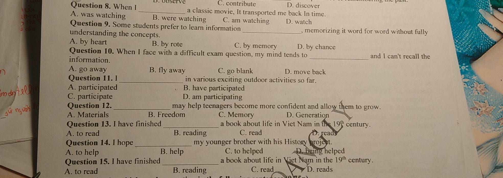 Brobserve C. contribute D. discover
Question 8. When I _a classic movie, It transported me back In time.
A. was watching B. were watching C. am watching D. watch
Question 9. Some students prefer to learn information
_, memorizing it word for word without fully
understanding the concepts.
A. by heart B. by rote C. by memory D. by chance
Question 10. When I face with a difficult exam question, my mind tends to_ and I can't recall the
information.
A. go away B. fly away C. go blank D. move back
Question 11. I _in various exciting outdoor activities so far.
A. participated B. have participated
mo
C. participate D. am participating
_
jǔ nguài
Question 12._ may help teenagers become more confident and allow them to grow.
A. Materials B. Freedom C. Memory D. Generation
Question 13. I have finished _a book about life in Viet Nam in the 19 century.
A. to read B. reading C. read D. reads
Question 14. I hope _my younger brother with his History broject.
A. to help B. help C. to helped D. being helped
Question 15. I have finished _a book about life in Viet Nam in the 19^(th) century.
A. to read B. reading C. read D. reads